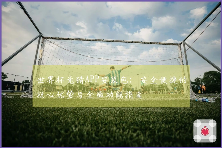 世界杯竞猜APP安装包：安全便捷的核心优势与全面功能指南